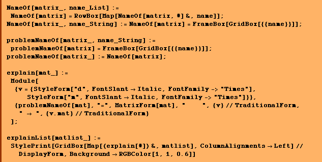 NameOf[matrix_, name_List] := NameOf[matrix] = RowBox[Map[NameOf[matrix, #] &, name]] ; NameOf[matrix_, name_String] := NameOf[matrix] = FrameBox[GridBox[{{name}}]] ;  problemNameOf[matrix_, name_String] := problemNameOf[matrix] = FrameBox[GridBox[{{name}}]] ; problemNameOf[matrix_] := NameOf[matrix] ; <br /> explain[mat_] := Module[{v = {StyleForm["d", FontSlant -> Italic, FontFamily -> "Times"], StyleForm["m", FontSlant -> Italic, FontFamily -> "Times"]}},  {problemNameOf[mat], "=", MatrixForm[mat], "    ", {v} // TraditionalForm, " -> ", {v . mat} // TraditionalForm} ] ; <br /> explainList[matlist_] := StylePrint[GridBox[Map[(explain[#]) &, matlist], ColumnAlignments -> Left] // DisplayForm, Background -> RGBColor[1, 1, 0.6]] 