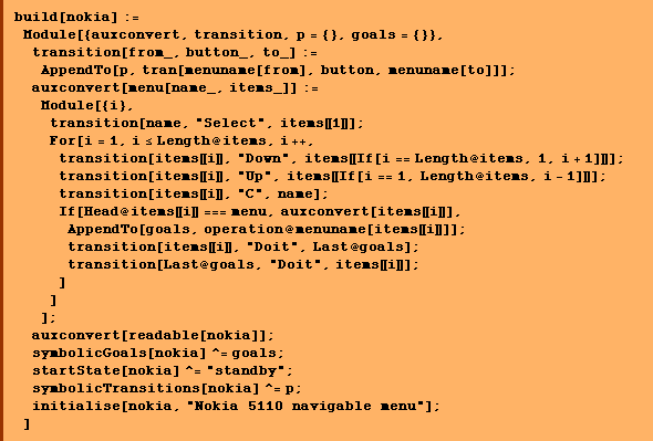 build[nokia] :=  Module[{auxconvert, transition, p = {}, goals = {}},  transition[from_, button_, to_] := AppendTo[p, tran[menuname[from], button, menuname[to]]] ; auxconvert[menu[name_, items_]] :=  Module[{i},  transition[name, "Select", items [[ 1 ]]] ;  For[i = 1, i <= Length @ items, i ++, transition[items [[ i ]], "Down", items [[ If[i == Length @ items, 1, i + 1] ]]] ; transition[items [[ i ]], "Up", items [[ If[i == 1, Length @ items, i - 1] ]]] ; transition[items [[ i ]], "C", name] ;  If[Head @ items [[ i ]] === menu, auxconvert[items [[ i ]]], AppendTo[goals, operation @ menuname[items [[ i ]]]] ;  transition[items [[ i ]], "Doit", Last @ goals] ;  transition[Last @ goals, "Doit", items [[ i ]]] ; ] ] ] ;  auxconvert[readable[nokia]] ;  symbolicGoals[nokia] ^= goals ;  startState[nokia] ^= "standby" ;  symbolicTransitions[nokia] ^= p ;  initialise[nokia, "Nokia 5110 navigable menu"] ; ]