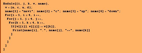 Module[{i, j, k, v, name},  v = {n, c, u, d} ;  name[1] = "navi" ; name[2] = "c" ; name[3] = "up" ; name[4] = "down" ;  For[i = 1, i <= 4, i ++,  For[j = 1, j <= 4, j ++,  For[k = 1, k <= 4, k ++,  If[v[[i]] . v[[j]] == v[[k]],  Print[name[i], ".", name[j], "==", name[k]] ] ] ] ] ]