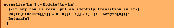 normalise[bm_] := Module[{m = bm},  (* if any row is zero, put an identity transition in it *)  Do[If[Plus @@ m[[i]] == 0, m[[i, i]] = 1], {i, Length[m]}] ;  Return[m] ]